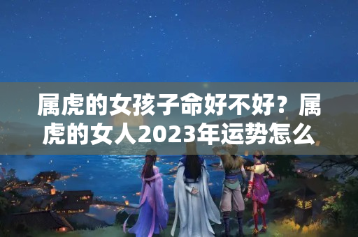 属虎的女孩子命好不好？属虎的女人2023年运势怎么样