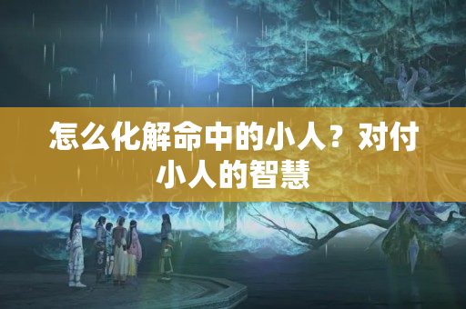 怎么化解命中的小人？对付小人的智慧