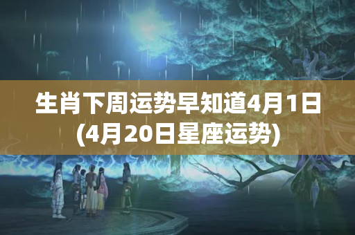 生肖下周运势早知道4月1日(4月20日星座运势)