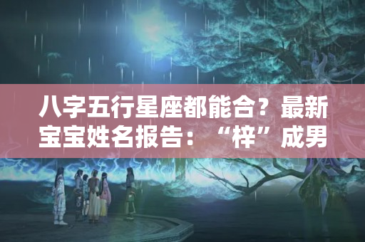 八字五行星座都能合？最新宝宝姓名报告：“梓”成男女爆款，孩子名字怎么取？