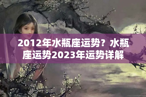 2012年水瓶座运势？水瓶座运势2023年运势详解