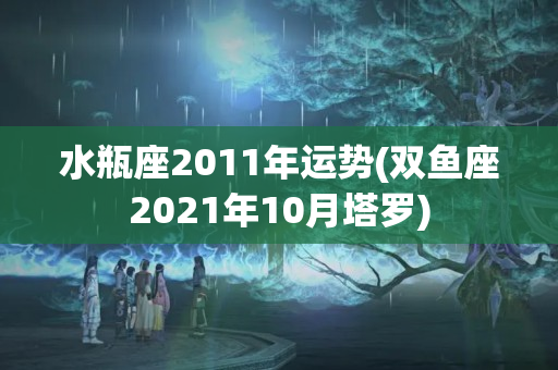 水瓶座2011年运势(双鱼座2021年10月塔罗)