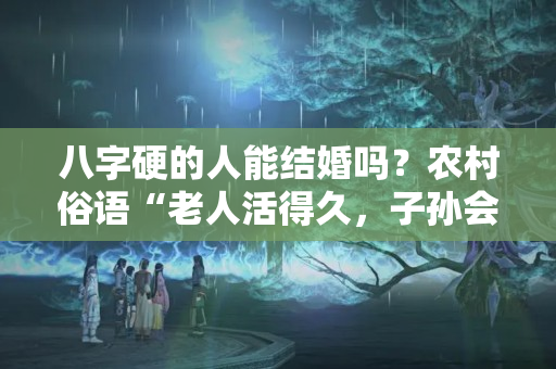 八字硬的人能结婚吗？农村俗语“老人活得久，子孙会短寿”，你相信这个观点吗？