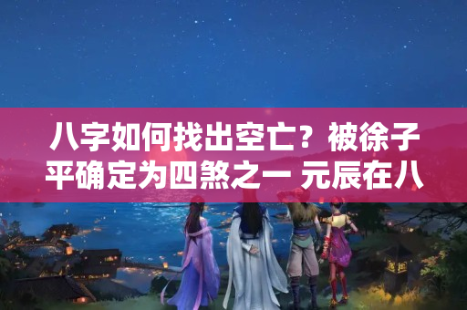 八字如何找出空亡？被徐子平确定为四煞之一 元辰在八字中要怎么看？