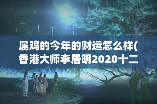 属鸡的今年的财运怎么样(香港大师李居明2020十二生肖运程)