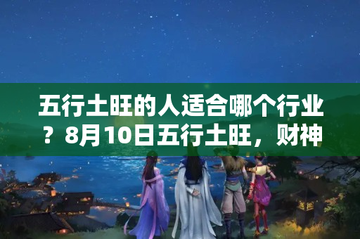 五行土旺的人适合哪个行业？8月10日五行土旺，财神敲门，财从天降的3大生肖属相！