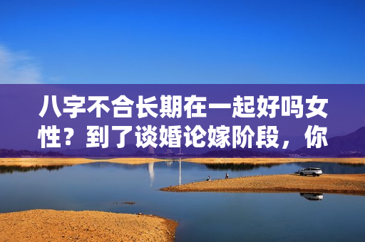 八字不合长期在一起好吗女性？到了谈婚论嫁阶段，你还会因为八字不合分手吗？