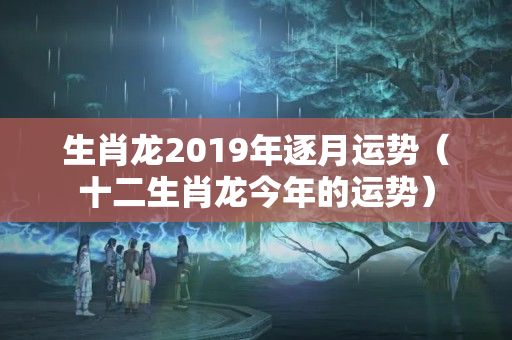 生肖龙2019年逐月运势（十二生肖龙今年的运势）