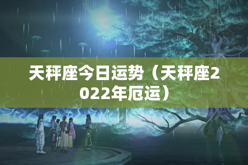 天秤座今日运势（天秤座2022年厄运）