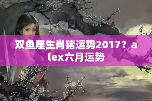 双鱼座生肖猪运势2017？alex六月运势