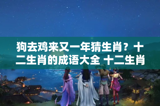 狗去鸡来又一年猜生肖？十二生肖的成语大全 十二生肖顺序