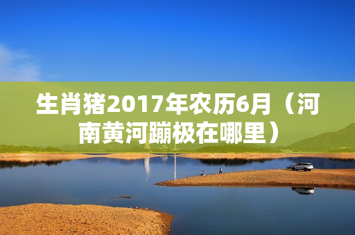 生肖猪2017年农历6月（河南黄河蹦极在哪里）