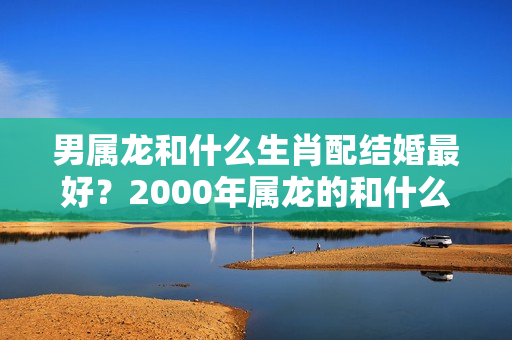 男属龙和什么生肖配结婚最好？2000年属龙的和什么属相配