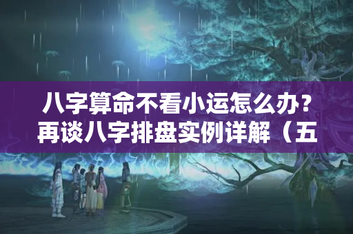 八字算命不看小运怎么办？再谈八字排盘实例详解（五）排大运、小运和流年