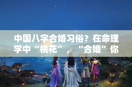 中国八字合婚习俗？在命理学中“桃花”，“合婚”你知道几点？