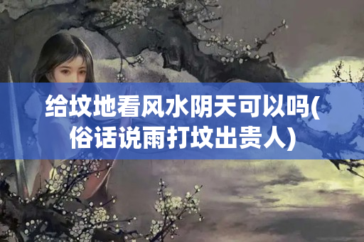 给坟地看风水阴天可以吗(俗话说雨打坟出贵人)