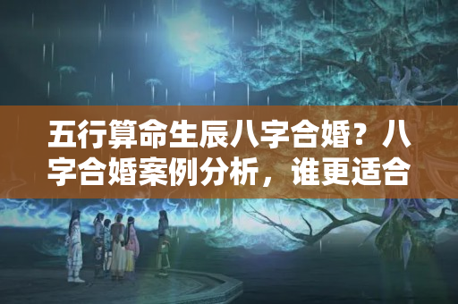 五行算命生辰八字合婚？八字合婚案例分析，谁更适合你？