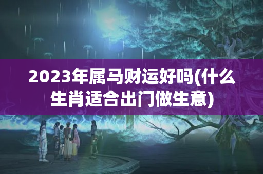 2023年属马财运好吗(什么生肖适合出门做生意)