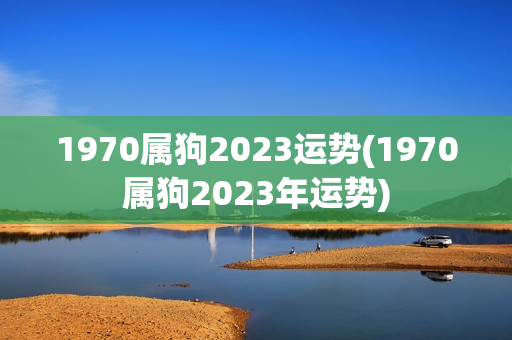 1970属狗2023运势(1970属狗2023年运势)