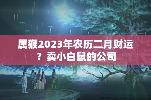 属猴2023年农历二月财运？卖小白鼠的公司