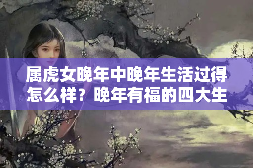 属虎女晚年中晚年生活过得怎么样？晚年有福的四大生肖女