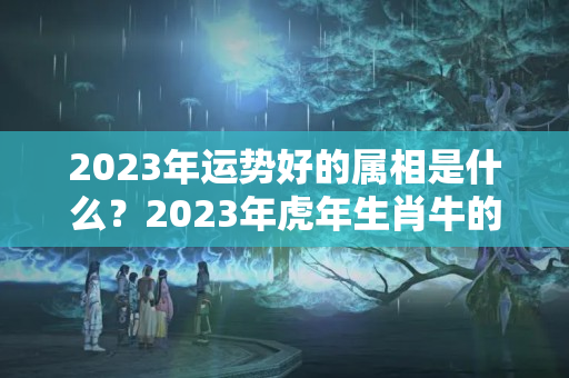 2023年运势好的属相是什么？2023年虎年生肖牛的运势