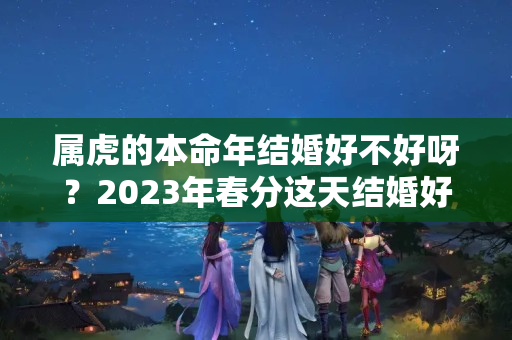 属虎的本命年结婚好不好呀？2023年春分这天结婚好不好