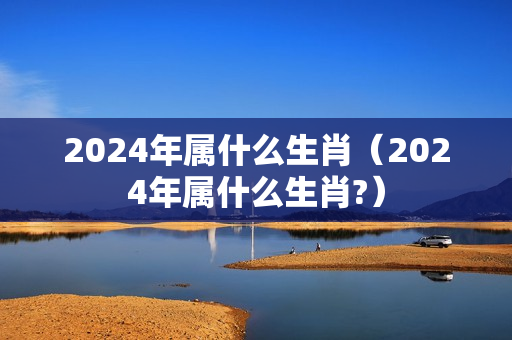 2024年属什么生肖（2024年属什么生肖?）