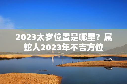 2023太岁位置是哪里？属蛇人2023年不吉方位