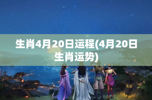 生肖4月20日运程(4月20日生肖运势)