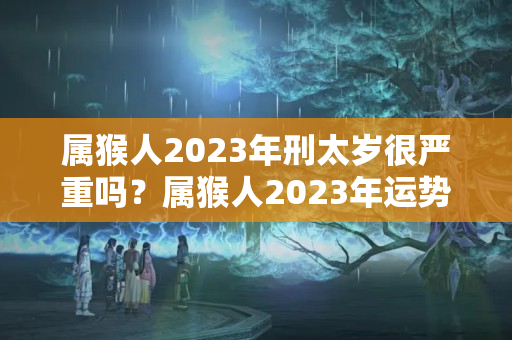 属猴人2023年刑太岁很严重吗？属猴人2023年运势及运程