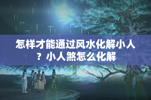 怎样才能通过风水化解小人？小人煞怎么化解