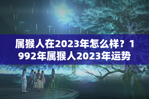 属猴人在2023年怎么样？1992年属猴人2023年运势及运程