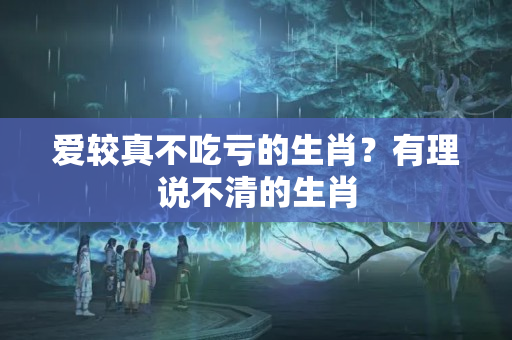 爱较真不吃亏的生肖？有理说不清的生肖