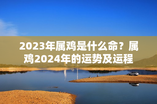 2023年属鸡是什么命？属鸡2024年的运势及运程