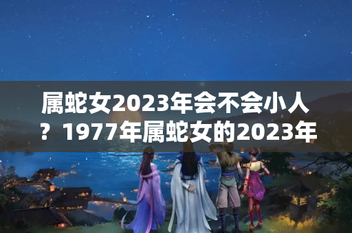 属蛇女2023年会不会小人？1977年属蛇女的2023年运势及运程