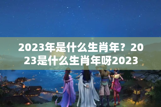 2023年是什么生肖年？2023是什么生肖年呀2023