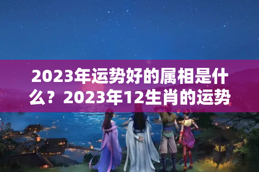 2023年运势好的属相是什么？2023年12生肖的运势