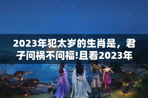 2023年犯太岁的生肖是，君子问祸不问福!且看2023年十二生肖运势大全视频