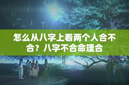 怎么从八字上看两个人合不合？八字不合命理合