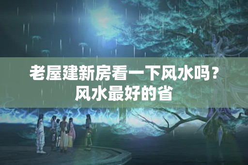 老屋建新房看一下风水吗？风水最好的省