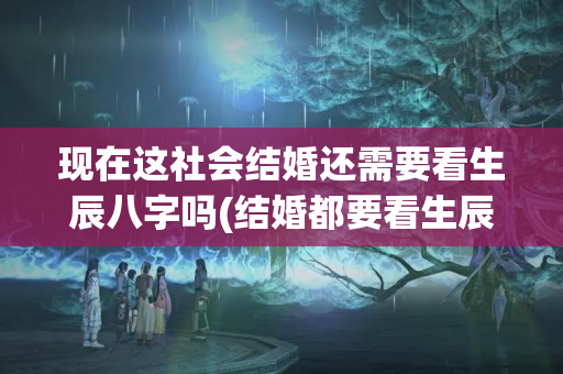 现在这社会结婚还需要看生辰八字吗(结婚都要看生辰八字吗)