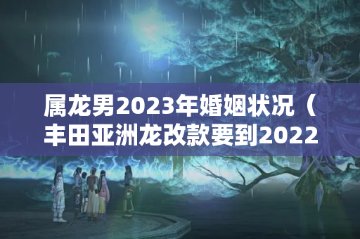 属龙男2023年婚姻状况（丰田亚洲龙改款要到2022几月）