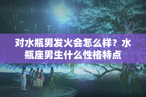 对水瓶男发火会怎么样？水瓶座男生什么性格特点