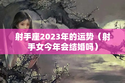 射手座2023年的运势（射手女今年会结婚吗）