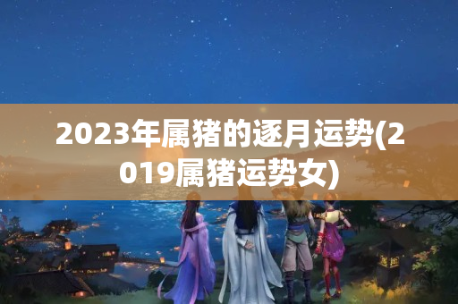 2023年属猪的逐月运势(2019属猪运势女)