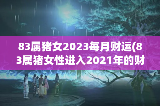 83属猪女2023每月财运(83属猪女性进入2021年的财运)