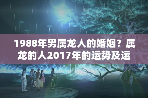 1988年男属龙人的婚姻？属龙的人2017年的运势及运程