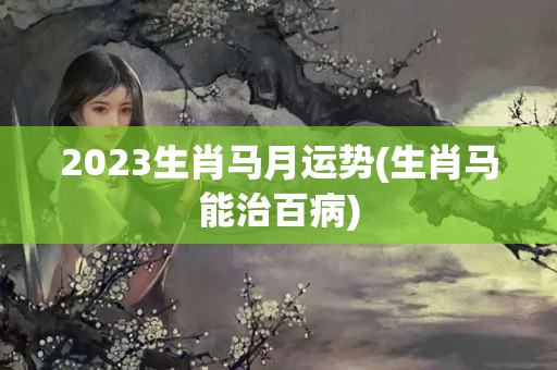 2023生肖马月运势(生肖马能治百病)