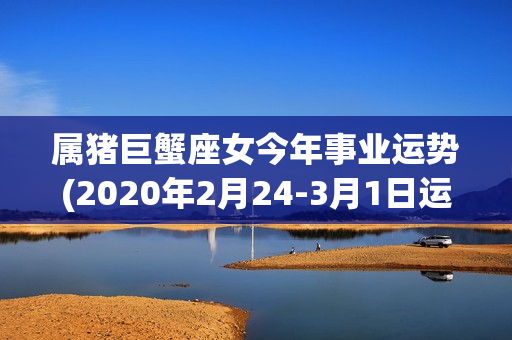 属猪巨蟹座女今年事业运势(2020年2月24-3月1日运势)